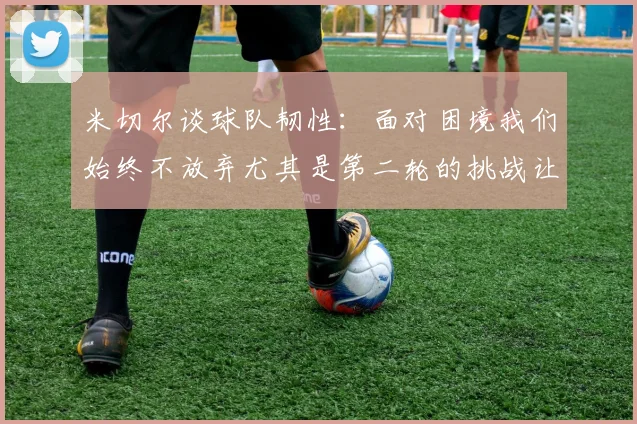 米切尔谈球队韧性：面对困境我们始终不放弃尤其是第二轮的挑战让人印象深刻