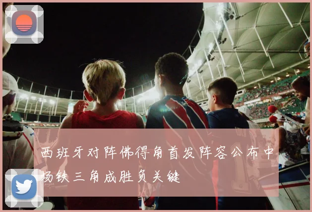 西班牙对阵佛得角首发阵容公布中场铁三角成胜负关键
