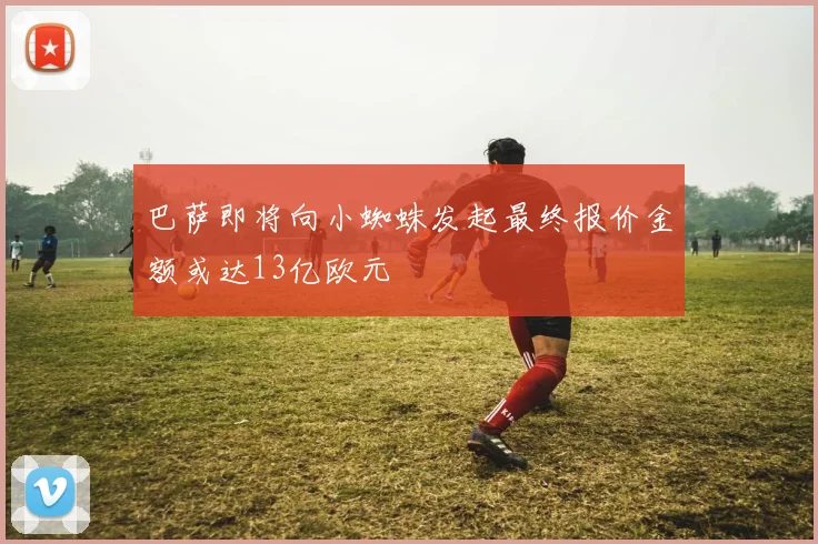 巴萨即将向小蜘蛛发起最终报价金额或达13亿欧元