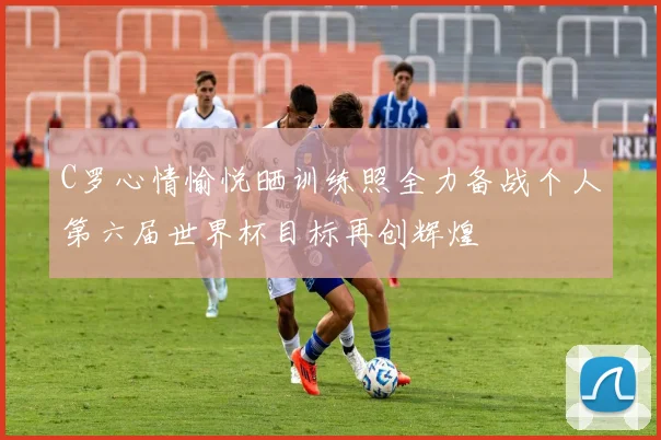 C罗心情愉悦晒训练照全力备战个人第六届世界杯目标再创辉煌