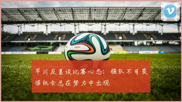 早川友基谈比赛心态：强队不可畏惧机会总在努力中出现