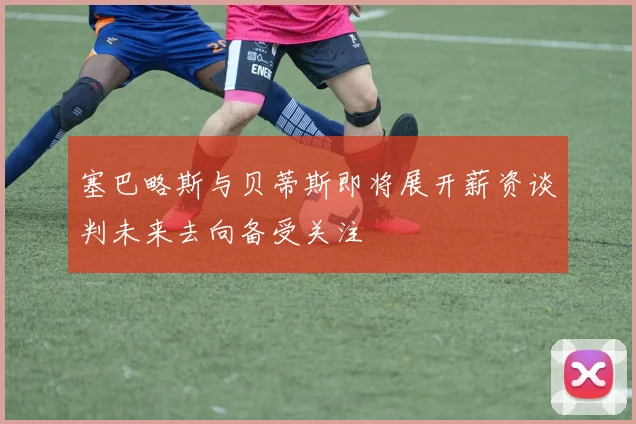 塞巴略斯与贝蒂斯即将展开薪资谈判未来去向备受关注