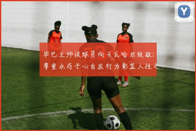 毕巴主帅谈球员向卡瓦哈尔致敬：尊重永存于心自发行为彰显人性之美