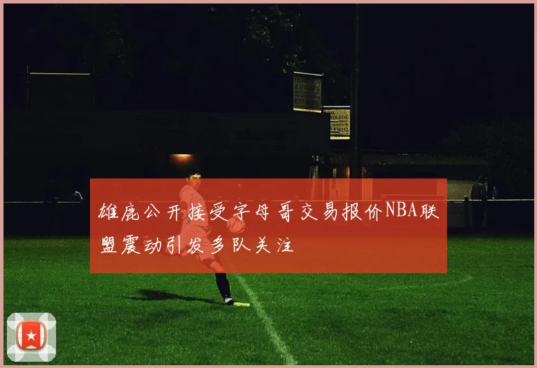 雄鹿公开接受字母哥交易报价NBA联盟震动引发多队关注