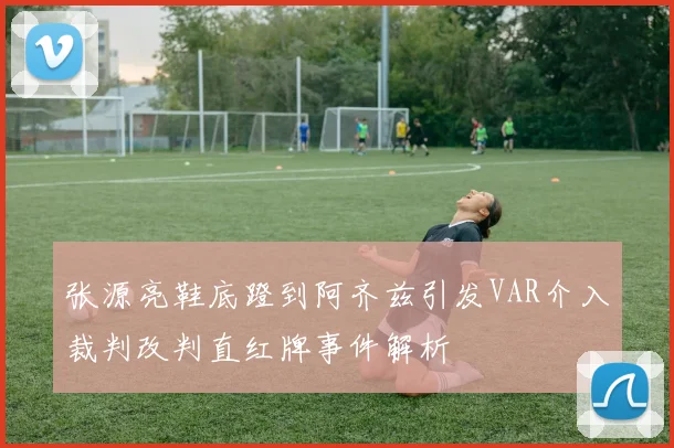 张源亮鞋底蹬到阿齐兹引发VAR介入裁判改判直红牌事件解析