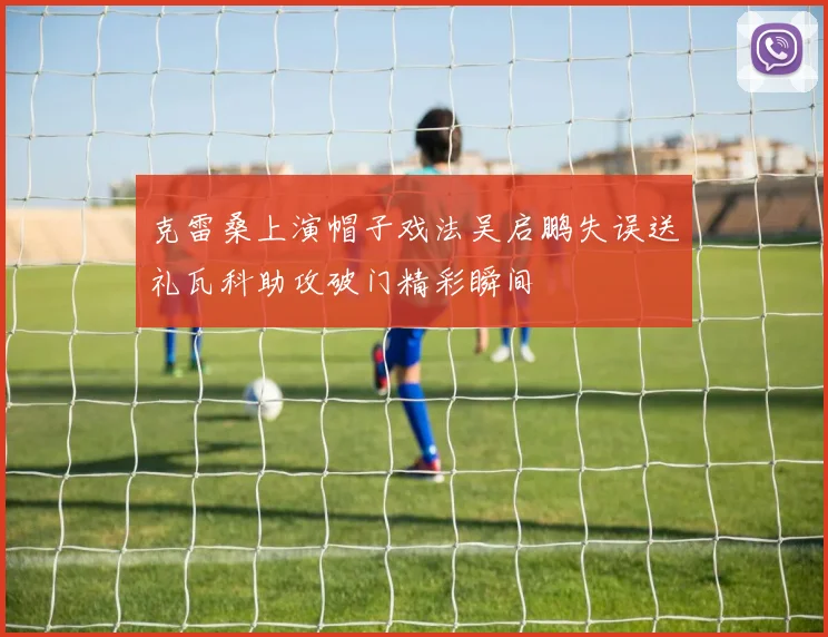 克雷桑上演帽子戏法吴启鹏失误送礼瓦科助攻破门精彩瞬间