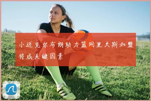 小迈克尔布朗助力篮网里夫斯加盟将成关键因素