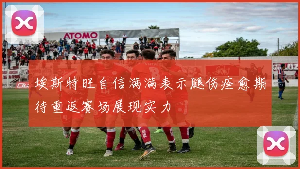 埃斯特旺自信满满表示腿伤痊愈期待重返赛场展现实力