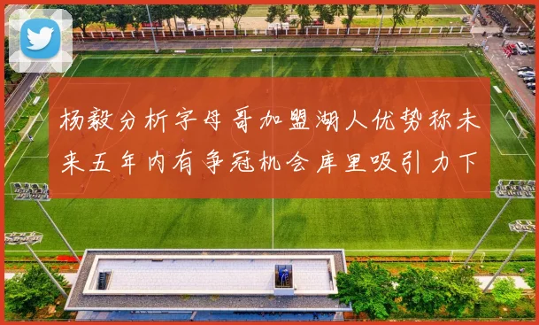 杨毅分析字母哥加盟湖人优势称未来五年内有争冠机会库里吸引力下降