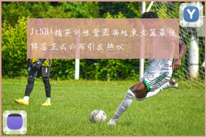 JrNBA精英训练营圆满结束女篮最佳阵容正式公布引发热议