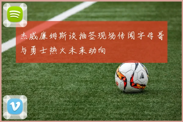 杰威廉姆斯谈抽签现场传闻字母哥与勇士热火未来动向