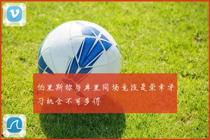 伯里斯称与库里同场竞技是荣幸学习机会不可多得